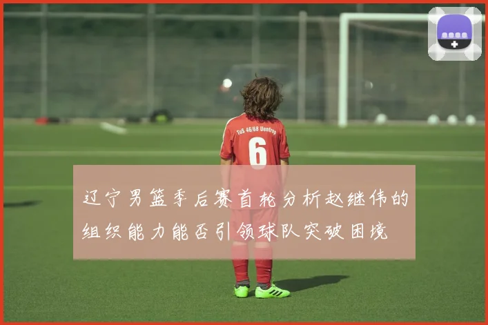 辽宁男篮季后赛首轮分析赵继伟的组织能力能否引领球队突破困境