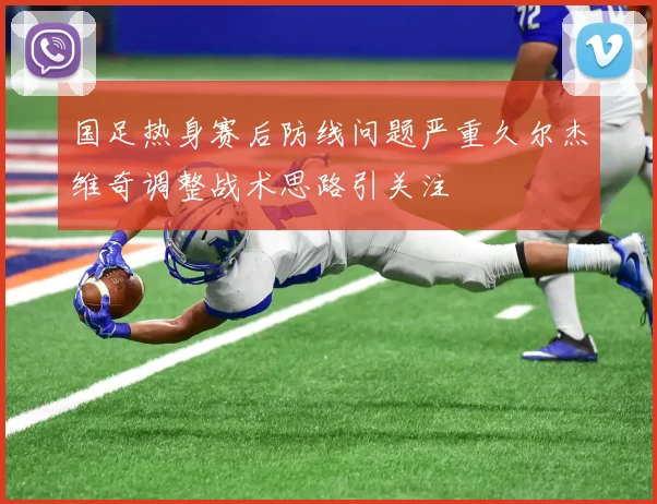 国足热身赛后防线问题严重久尔杰维奇调整战术思路引关注