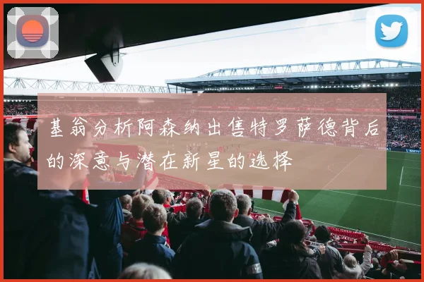 基翁分析阿森纳出售特罗萨德背后的深意与潜在新星的选择
