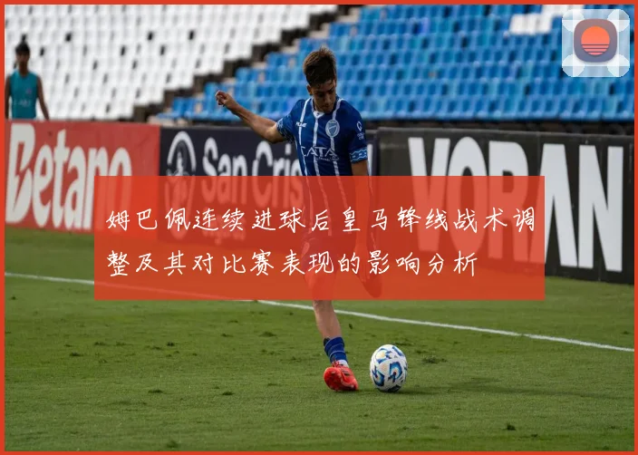 姆巴佩连续进球后皇马锋线战术调整及其对比赛表现的影响分析