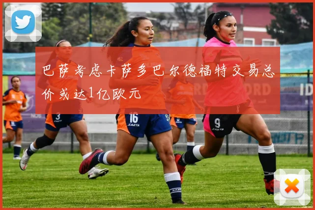 巴萨考虑卡萨多巴尔德福特交易总价或达1亿欧元