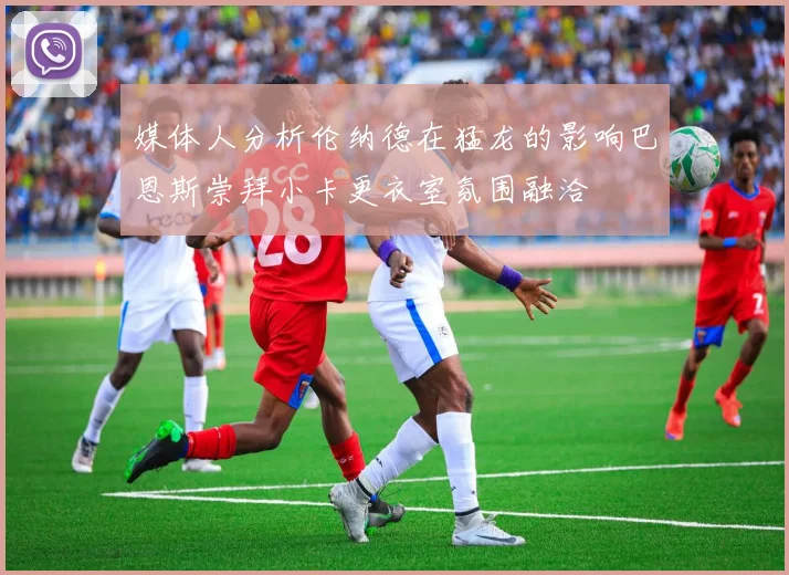 媒体人分析伦纳德在猛龙的影响巴恩斯崇拜小卡更衣室氛围融洽